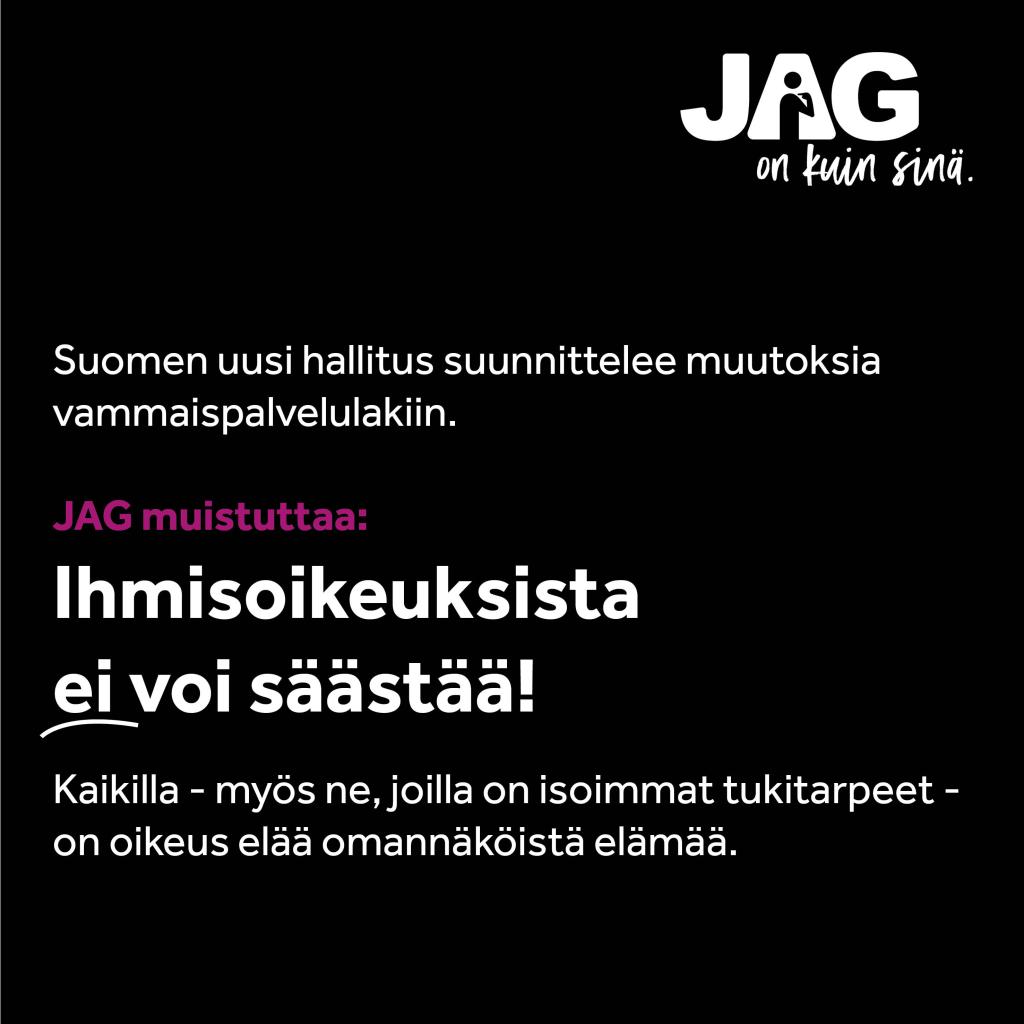 Valkoinen teksti mustalla pohjalla: Suomen uusi hallitus suunnittelee muutoksia vammaispalvelulakiin. JAG muistuttaa: Ihmisoikeuksista  ei voi säästää! Kaikilla - myös ne, joilla on isoimmat tukitarpeet - on oikeus elää omannäköistä elämää.
